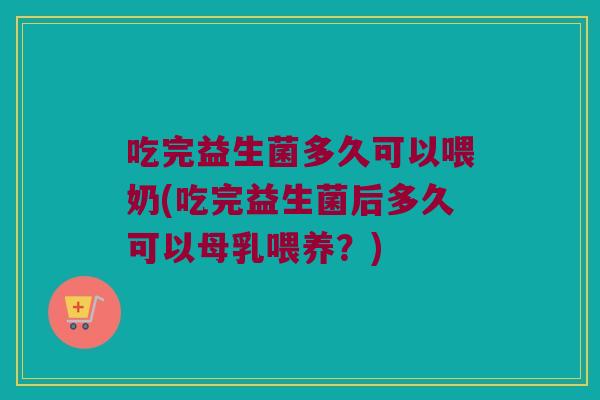 吃完益生菌多久可以喂奶(吃完益生菌后多久可以母乳喂养？)