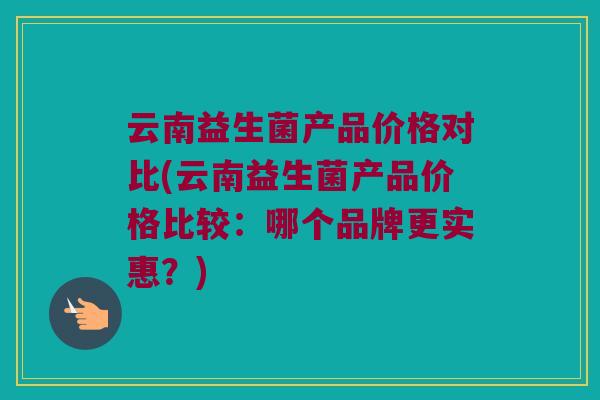 云南益生菌产品价格对比(云南益生菌产品价格比较：哪个品牌更实惠？)