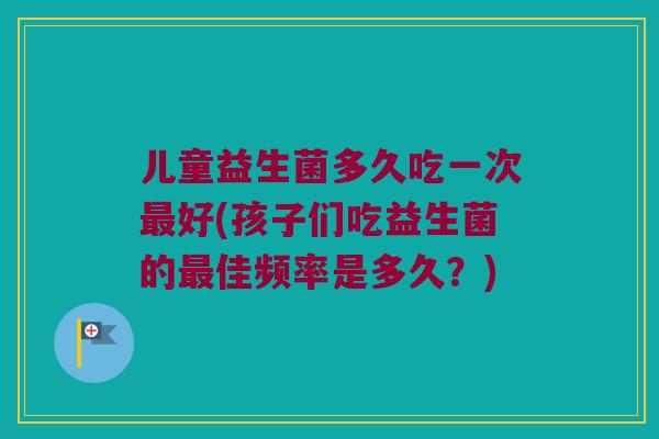 儿童益生菌多久吃一次最好(孩子们吃益生菌的最佳频率是多久？)