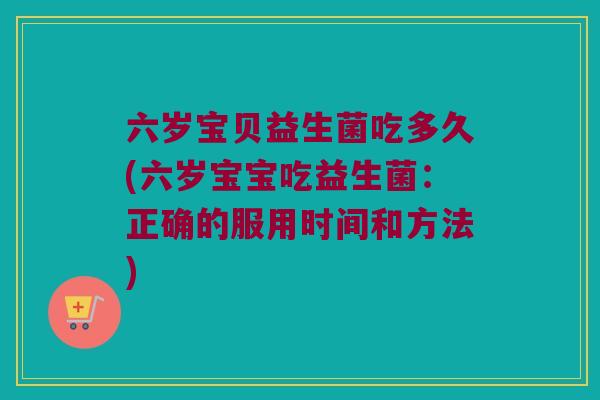 六岁宝贝益生菌吃多久(六岁宝宝吃益生菌：正确的服用时间和方法)