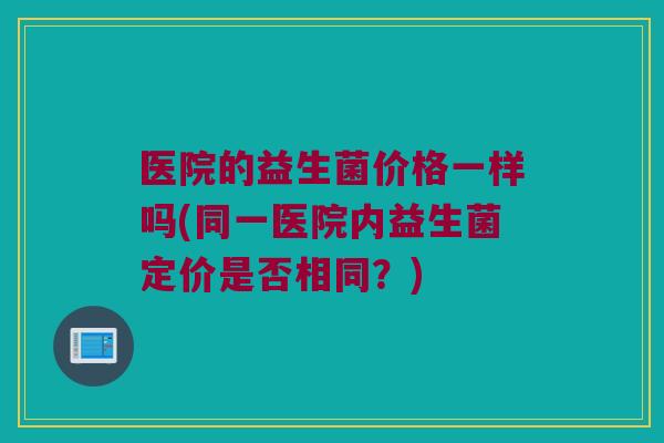 医院的益生菌价格一样吗(同一医院内益生菌定价是否相同？)