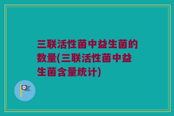 三联活性菌中益生菌的数量(三联活性菌中益生菌含量统计)