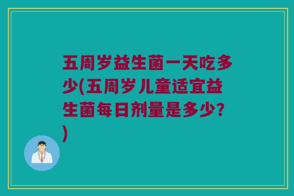 五周岁益生菌一天吃多少(五周岁儿童适宜益生菌每日剂量是多少？)