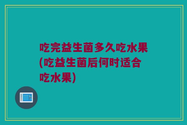 吃完益生菌多久吃水果(吃益生菌后何时适合吃水果)