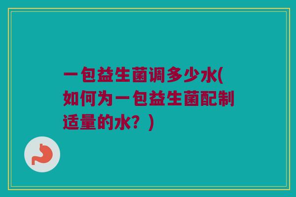 一包益生菌调多少水(如何为一包益生菌配制适量的水？)