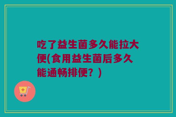 吃了益生菌多久能拉大便(食用益生菌后多久能通畅排便？)