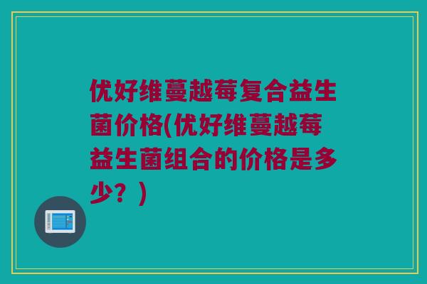 优好维蔓越莓复合益生菌价格(优好维蔓越莓益生菌组合的价格是多少？)