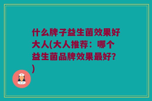 什么牌子益生菌效果好大人(大人推荐：哪个益生菌品牌效果最好？)