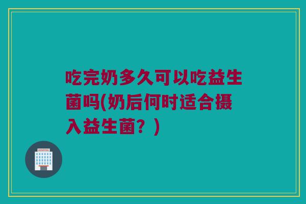 吃完奶多久可以吃益生菌吗(奶后何时适合摄入益生菌？)