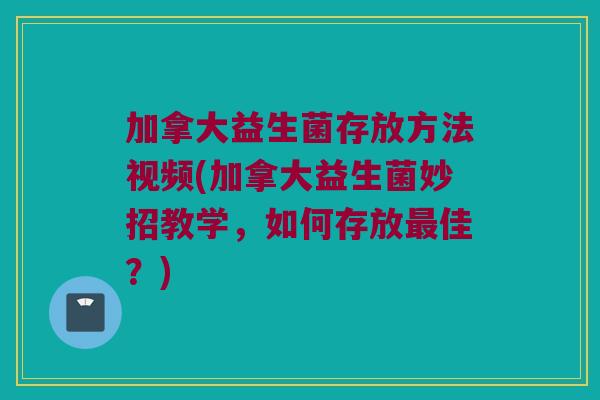 加拿大益生菌存放方法视频(加拿大益生菌妙招教学，如何存放最佳？)