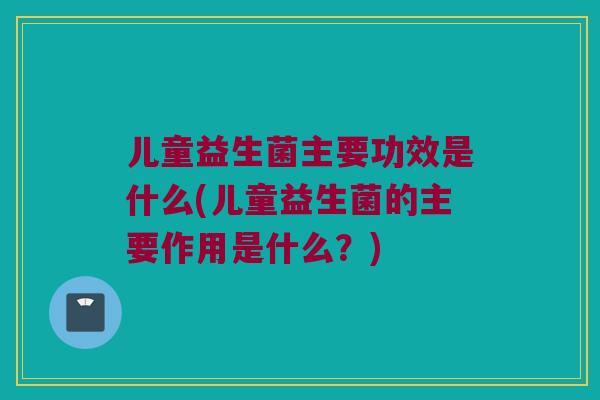 儿童益生菌主要功效是什么(儿童益生菌的主要作用是什么？)