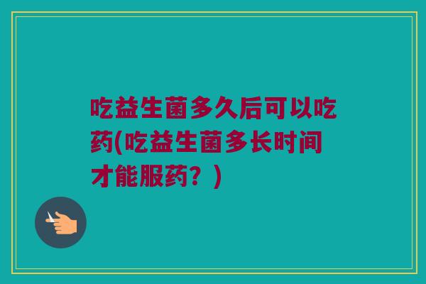 吃益生菌多久后可以吃药(吃益生菌多长时间才能服药？)