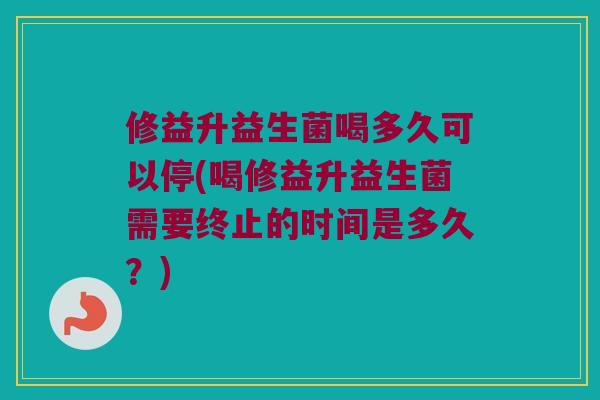 修益升益生菌喝多久可以停(喝修益升益生菌需要终止的时间是多久？)