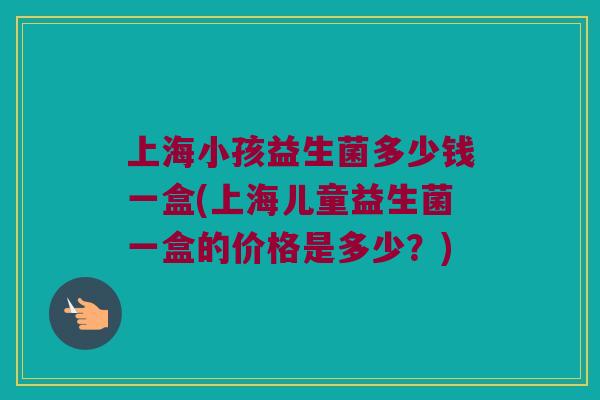 上海小孩益生菌多少钱一盒(上海儿童益生菌一盒的价格是多少？)