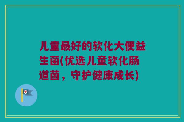 儿童最好的软化大便益生菌(优选儿童软化肠道菌，守护健康成长)