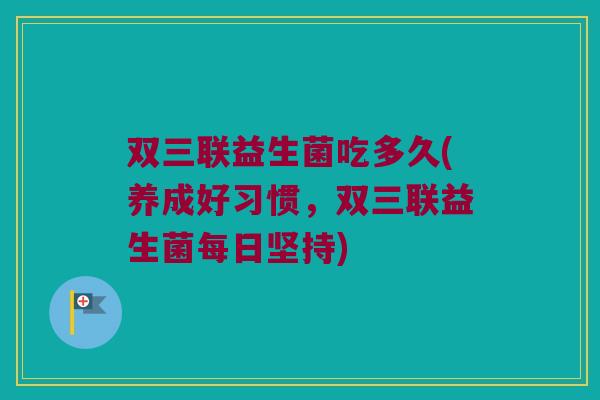 双三联益生菌吃多久(养成好习惯，双三联益生菌每日坚持)