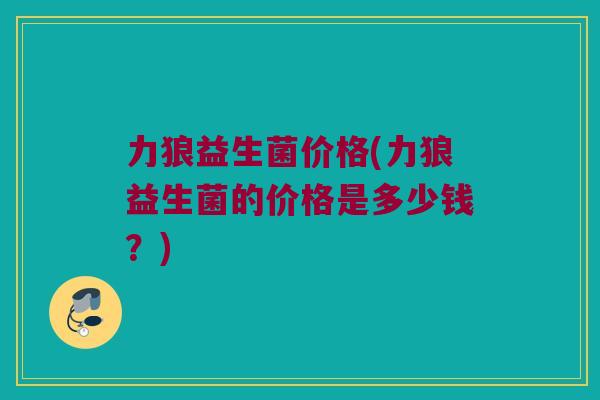 力狼益生菌价格(力狼益生菌的价格是多少钱？)