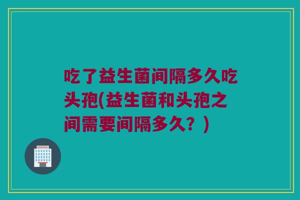 吃了益生菌间隔多久吃头孢(益生菌和头孢之间需要间隔多久？)