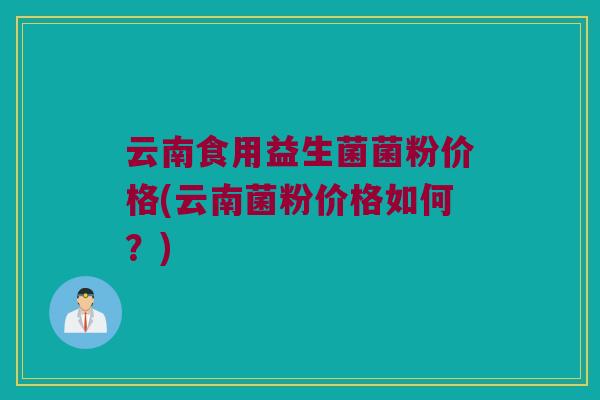 云南食用益生菌菌粉价格(云南菌粉价格如何？)