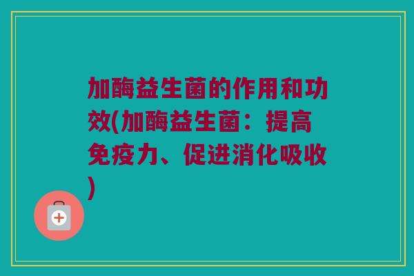 加酶益生菌的作用和功效(加酶益生菌:提高力、促进消化吸收) 加酶益生菌的作用和功效(加酶益生菌:提高力、促进消化吸收)