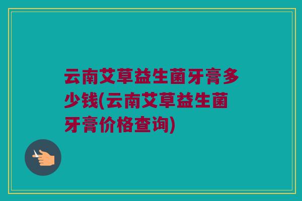 云南艾草益生菌牙膏多少钱(云南艾草益生菌牙膏价格查询)