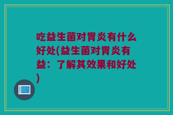 吃益生菌对胃炎有什么好处(益生菌对胃炎有益：了解其效果和好处)