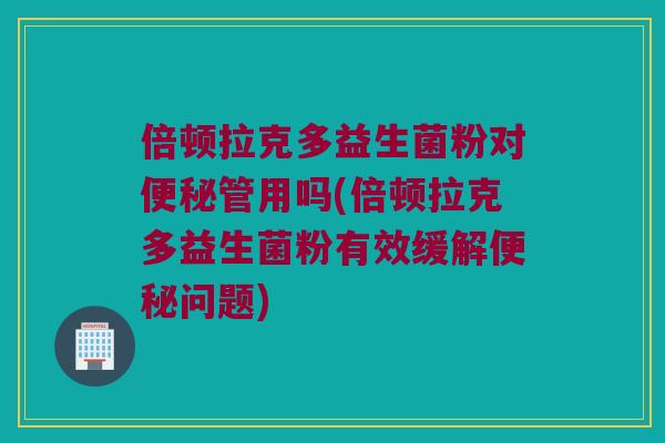 倍顿拉克多益生菌粉对便秘管用吗(倍顿拉克多益生菌粉有效缓解便秘问题)