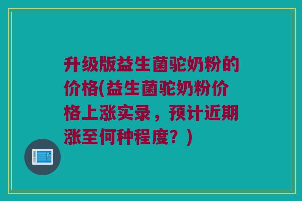 升级版益生菌驼奶粉的价格(益生菌驼奶粉价格上涨实录，预计近期涨至何种程度？)