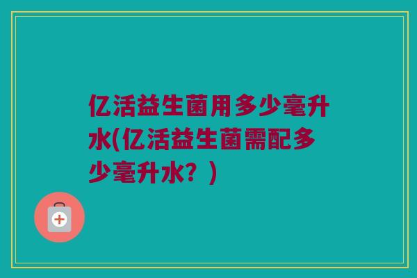 亿活益生菌用多少毫升水(亿活益生菌需配多少毫升水？)