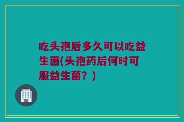 吃头孢后多久可以吃益生菌(头孢药后何时可服益生菌？)