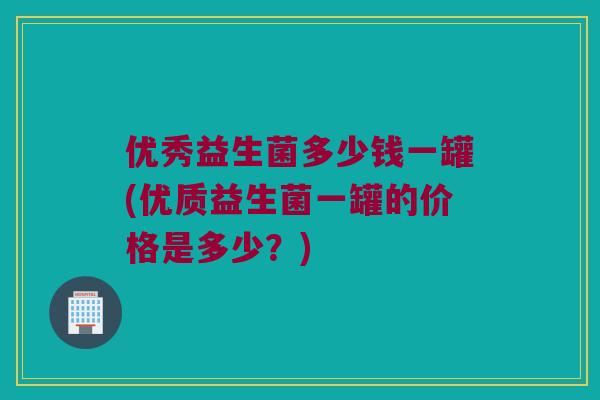 优秀益生菌多少钱一罐(优质益生菌一罐的价格是多少?) 优秀益生菌多少钱一罐(优质益生菌一罐的价格是多少?)