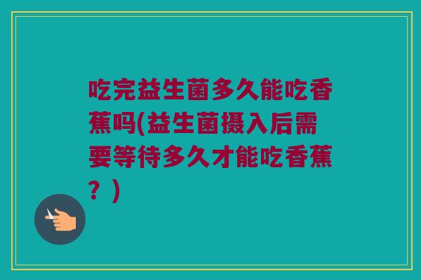 吃完益生菌多久能吃香蕉吗(益生菌摄入后需要等待多久才能吃香蕉？)
