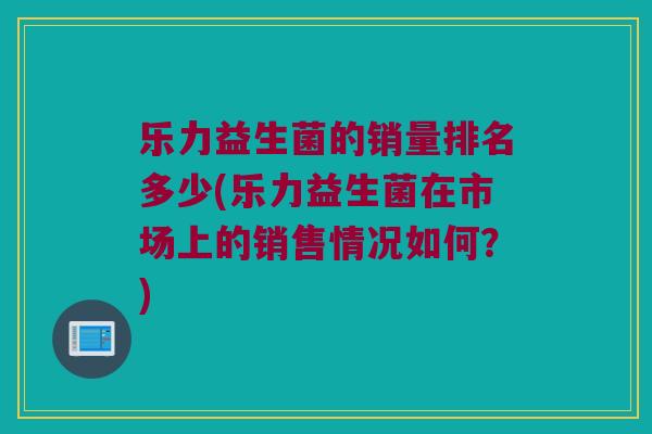 乐力益生菌的销量排名多少(乐力益生菌在市场上的销售情况如何？)