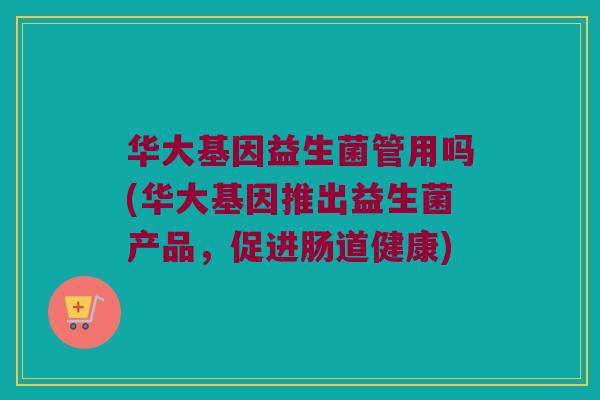 华大基因益生菌管用吗(华大基因推出益生菌产品，促进肠道健康)