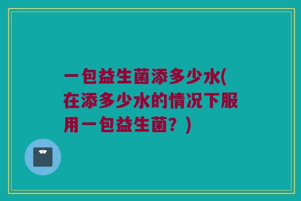 一包益生菌添多少水(在添多少水的情况下服用一包益生菌？)