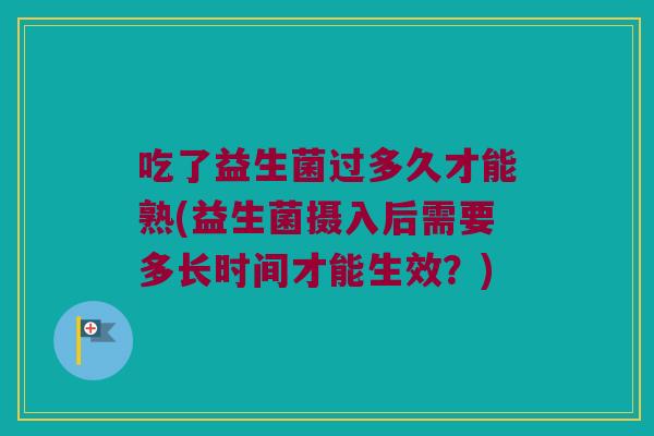 吃了益生菌过多久才能熟(益生菌摄入后需要多长时间才能生效？)