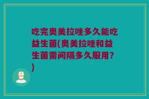吃完奥美拉唑多久能吃益生菌(奥美拉唑和益生菌需间隔多久服用？)