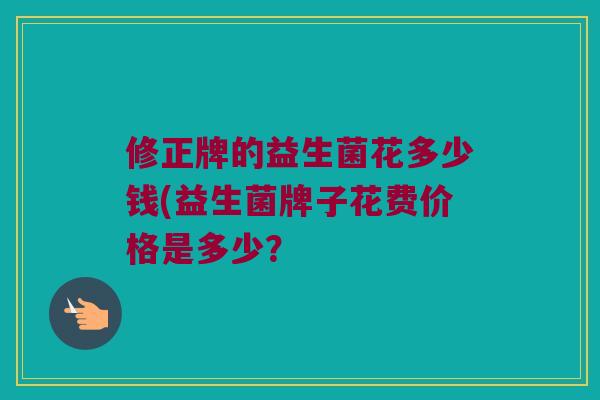 修正牌的益生菌花多少钱(益生菌牌子花费价格是多少？