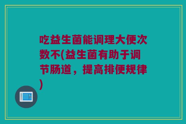 吃益生菌能调理大便次数不(益生菌有助于调节肠道，提高排便规律)