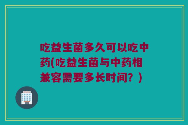 吃益生菌多久可以吃中药(吃益生菌与中药相兼容需要多长时间？)