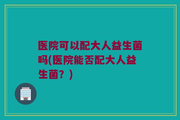 医院可以配大人益生菌吗(医院能否配大人益生菌？)