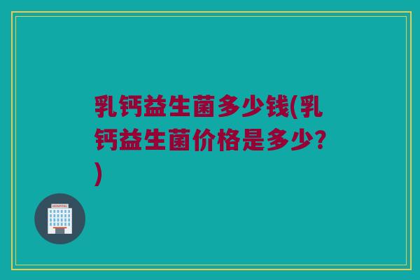 乳钙益生菌多少钱(乳钙益生菌价格是多少？)