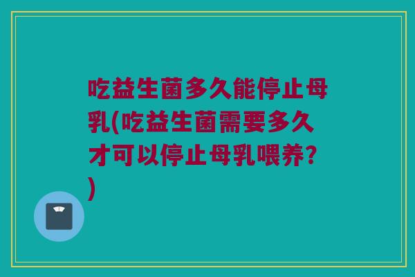 吃益生菌多久能停止母乳(吃益生菌需要多久才可以停止母乳喂养?) 吃益生菌多久能停止母乳(吃益生菌需要多久才可以停止母乳喂养?)