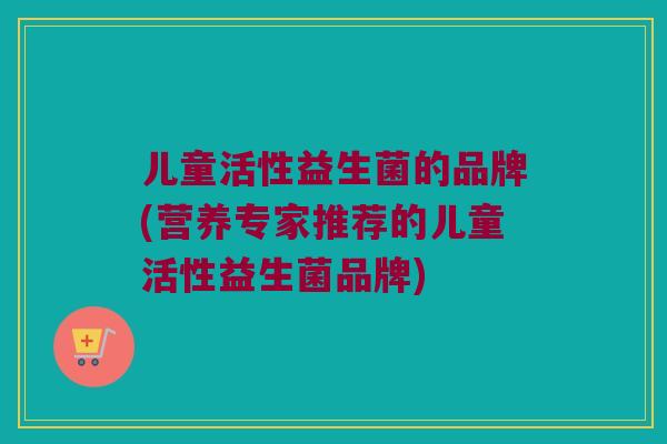 儿童活性益生菌的品牌(营养专家推荐的儿童活性益生菌品牌)