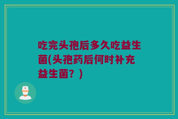 吃完头孢后多久吃益生菌(头孢药后何时补充益生菌？)