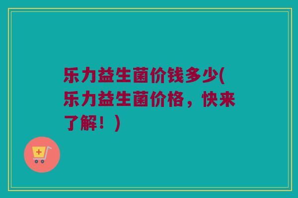 乐力益生菌价钱多少(乐力益生菌价格，快来了解！)