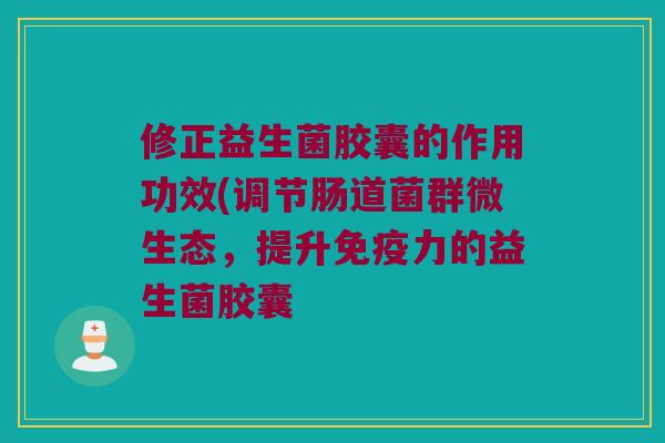 修正益生菌胶囊的作用功效(调节肠道菌群微生态，提升免疫力的益生菌胶囊