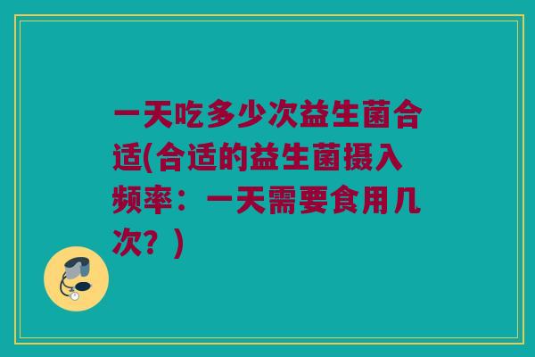 一天吃多少次益生菌合适(合适的益生菌摄入频率：一天需要食用几次？)
