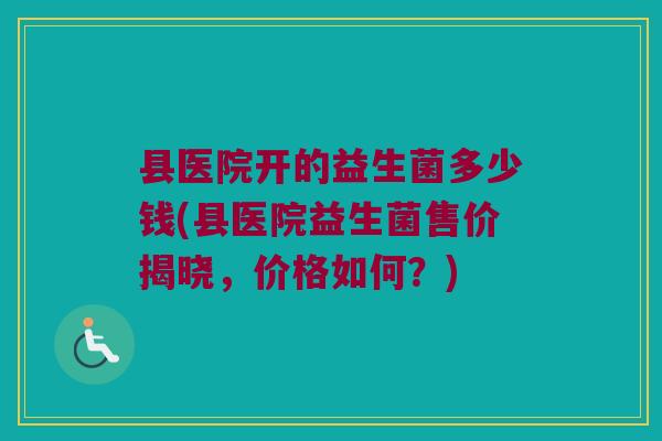 县医院开的益生菌多少钱(县医院益生菌售价揭晓，价格如何？)