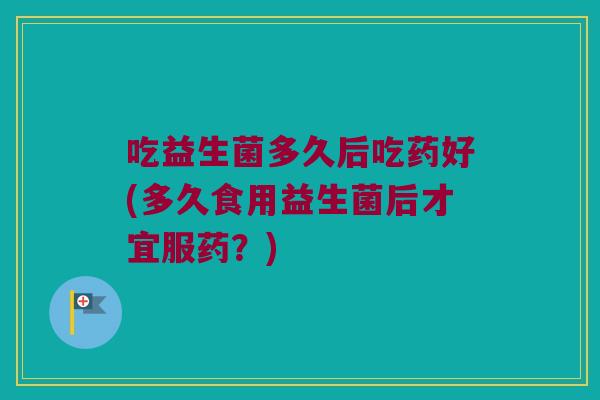 吃益生菌多久后吃药好(多久食用益生菌后才宜服药？)
